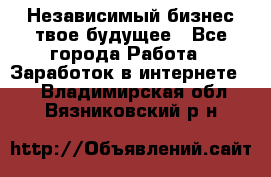 Независимый бизнес-твое будущее - Все города Работа » Заработок в интернете   . Владимирская обл.,Вязниковский р-н